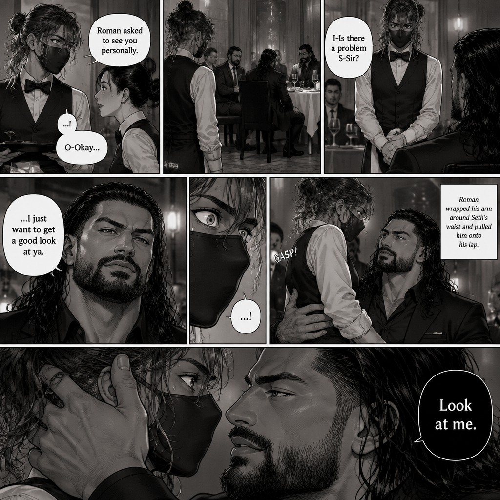 (Recap) Seth Rollins is a waiter at a restaurant,He’s wearing a mask that covers his face because all his life he’s been told he was ugly,He believed it,He’s also too afraid to look at mirrors,One night he was working as usual,then a group of men walked in amongst them was Roman Reigns (Feared mafia Boss) and took a seat,One of the waitresses told Seth that Roman asked to see him personally,Seth was nervous. (And now part 2). Seth nervously walked over to Roman’s table. “I-Is there a problem S-Sir?” Seth asked nervously. “…I just want to get a good look at ya” said Roman. Seth’s eyes Widened. Roman wrapped his arm around Seth’s waist and pulled him onto his lap. Seth gasped. “Look at me” Roman commanded