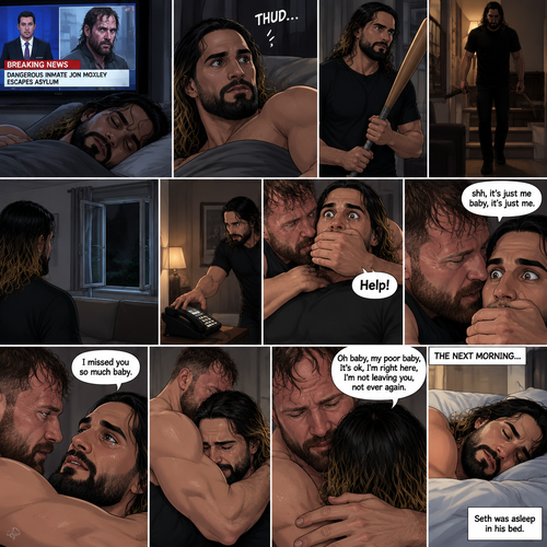 (Recap). Seth Rollins was asleep in his bed after finding out Jon Moxley A.K.A the joker had escaped the asylum on a news report,then he was woken up by a noise coming from downstairs,He grabbed a bat and walked downstairs,when He got downstairs…he noticed…one of the windows in the living room was open,He got spooked,He ran to his home phone to call the police,but before he picked up the phone….someone grabbed him from behind,“Help!” Seth yelled,The person covered Seth’s mouth,Then he whispered in Seth’s ear “shh,it’s just me baby,it’s just me”,Seth recognized the voice….It was Jon Moxley,He removed his hand from Seth’s mouth,He wrapped his arms around Seth,“I missed you so much baby” Jon said Softly,Seth dropped the bat,Then tears rolled down his face,He wrapped his arms around Jon tightly while tears were still pouring down his face as if he were afraid that Jon was gonna be taken away from him again,Jon Gently rubbed Seth’s back,“Oh baby,my poor baby,It’s ok,I’m right here,I’m not leaving you,not ever again” Jon said softly. (And now part 3). The next morning,Seth was asleep in his bed