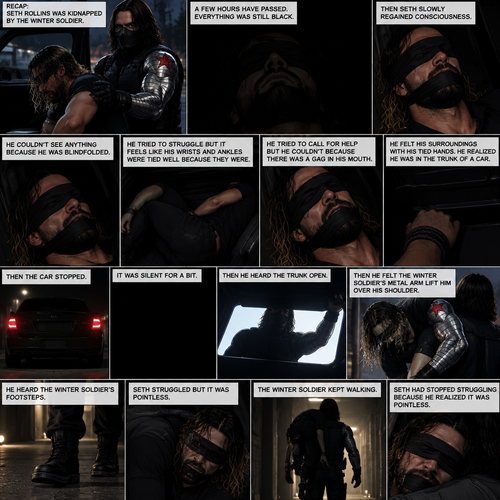 (Recap). Seth Rollins was kidnapped by the winter soldier,A few hours have passed,Everything was still black,Then Seth slowly regained consciousness,He couldn’t see anything because he was blindfolded,He tried to struggle but it feels like his wrists and ankles were tied well because they were,He tried to call for help but he couldn’t Because there was a gag in his mouth,He felt his surroundings with his tied hands,He realized he was in the trunk of a car,Then the car stopped,It was silent for a bit,Then he heard the trunk open,then he felt the winter soldier’s metal arm lift him over his shoulder,He heard the winter soldier’s footsteps,Seth struggled but it was pointless,The winter soldier kept walking. (And now part 3). Seth had stopped struggling because he realized it was pointless
