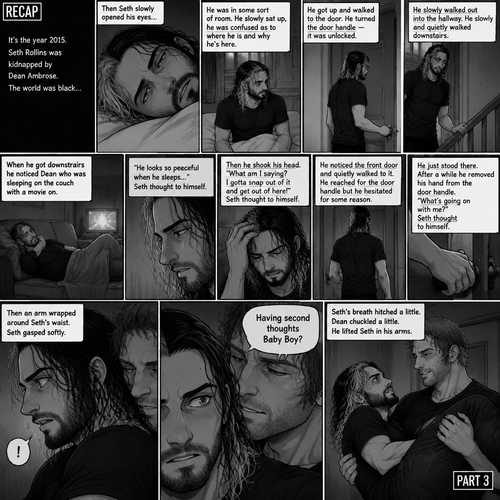 (Recap). It’s the year 2015,Seth Rollins was kidnapped By Dean Ambrose,The world was black,Then Seth slowly opened his eyes,He was in some sort of room,He slowly sat up,He was confused as to where he is and why he’s here,He got up and walked to the door,He turned the door handle it was unlocked,He slowly walked out into the hallway,He slowly and quietly walked downstairs,When he got downstairs he noticed Dean who was sleeping on the couch with a movie on,“He looks so peaceful when he sleeps” Seth thought to himself,Then he shook his head,”What am I saying? I gotta snap out of it and get out of here!” Seth thought to himself,He noticed the front door and quietly walked to it,He reached for the door handle but he hesitated for some reason,He just stood there,After a while he removed his hand from the door handle,”What’s going on with me?” Seth thought to himself,Then an arm wrapped around Seth’s waist,Seth gasped softly,Dean whispered in Seth’s ear “Having second thoughts Baby Boy?”. (And now part 3). Seth’s breath hitched a little. Dean chuckled a little. He lifted Seth in his arms