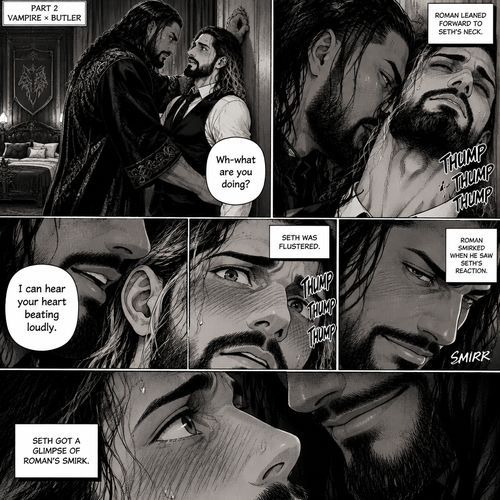 Part 2 of the Vampire x Butler story. Seth Rollins (The butler) was backed against the wall By Roman Reigns (The master of the house) in Roman’s bedroom. “Wh-what are you doing?” Seth asked nervously.Roman leaned forward to Seth’s neck.Seth’s heart beats loudly. Roman heard it,He whispered in Seth’s ear “I can hear your heart beating loudly”.Seth was flustered.Roman Smirked when he saw Seth’s reaction.Seth got a glimpse of Roman’s smirk