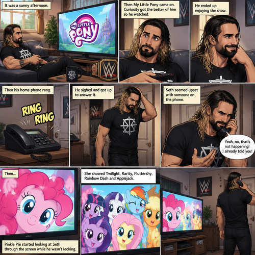 It was a sunny afternoon,Seth Rollins was watching tv,Then my little pony came on. Curiosity got the better of him so he watched,He ended up enjoying the show.Then his home phone rang,He sighed and got up to answer it,Then….Pinkie Pie started looking at Seth through the screen while he wasn’t looking.She showed Twilight,Rarity,Fluttershy,Rainbow Dash and Applejack.Seth seemed upset with someone on the phone