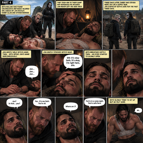 Part 4 of the apocalypse story.Seth Rollins was found unconscious and badly injured on a beach by Jon Moxley,Darby Allin and Steven Borden (Sting’s son).They took him to their camp and bandaged his wounds.Jon never left his side once.3 days later,Seth was still unconscious,Darby and Steven were out on a supply run,Jon stayed by Seth’s side for the past three days.Jon gently held Seth’s hand,Then…Seth Spoke Jon’s name subconsciously “Jon…Jon…Jon”.Jon gently stroked Seth’s head. “Shh It’s okay Seth,It’s okay,I’m right here,shh” Jon whispered.Seth breathed softly,Then….His eyes started to slowly open,The first thing he sees is Jon looking down at him. Seth spoke weakly “Jon?,Is that…you?”. “Yes..It’s me Seth,You’re ok” Jon said softly. “Where am I?” Seth Asked in a weak voice. “You’re in a camp sight,You’re safe here” Jon said Softly.Seth slowly tried to sit up but he felt sore