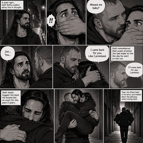 Seth Rollins was walking alone at night….then….someone grabbed him from behind and covered his mouth so he wouldn’t scream,Then the person whispered in Seth’s ear “Missed me baby?”. Seth knew that voice….it was Jon Moxley..his first love. Seth’s heart was pounding. Jon removed his hand from Seth’s mouth and gently turned Seth around to face him. Seth couldn’t believe that Jon was actually here. Jon pulled Seth into a hug. “I came back for you,Like I promised” Jon said Softly. Seth had remembered that exact promise Jon had made to him the day he went on the run. Seth slowly hugged Jon back,He missed him so much for the past 6 years. After about a minute,Jon lifted Seth in his arms,then he walked down the alleyway while holding Seth
