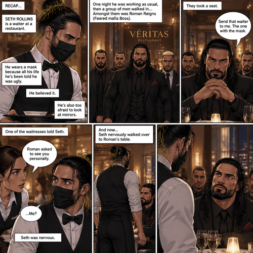 (Recap) Seth Rollins is a waiter at a restaurant,He’s wearing wears a mask because all his life he’s been told he was ugly,He believed it,He’s also too afraid to look at mirrors,One night he was working as usual,then a group of men walked in amongst them was Roman Reigns (Feared mafia Boss) and took a seat,One of the waitresses told Seth that Roman asked to see him personally,Seth was nervous. (And now part 2). Seth nervously walked over to Roman’s table