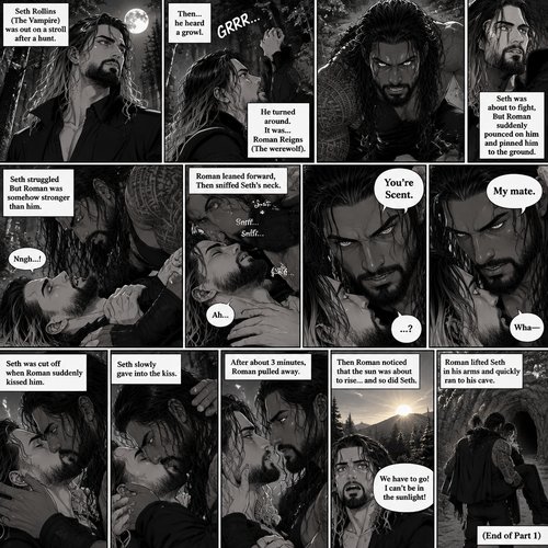 (Part 1 of the Werewolf x Vampire story). Seth Rollins (The Vampire) was out on a stroll after a hunt,Then…he heard a growl. He turned around, It was…Roman Reigns (The werewolf). Seth was about to fight,But Roman suddenly pounced on him and pinned him to the ground. Seth struggled But Roman was somehow stronger than him. Roman leaned forward,Then sniffed Seth’s neck. Seth gasped softly. “You’re Scent” Said Roman. Seth was confused. Roman looked at Seth’s eyes. “My mate” Said Roman. Seth’s eyes widened. “Wha-“ Seth was cut off when Roman suddenly kissed him. Seth slowly gave into the kiss. After about 3 minutes,Roman pulled away. They looked into each other’s eyes. Then Roman noticed that the sun was about to rise…and so did Seth. Seth panicked a little because vampires can’t stay in the sunlight. Roman lifted Seth in his arms and quickly ran to his cave. (End of part 1)