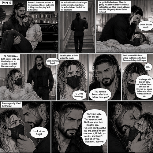 (Recap) Seth Rollins is a waiter at a restaurant,He’s wearing a mask that covers his face because all his life he was told he was ugly and he believed them,He’s also was even too afraid to look at mirrors,Then Roman Reigns (Mafia Boss) and his men walked in,Seth was nervous but walked over here,Roman wrapped his arm around Seth’s waist and pulled him onto his lap,Seth gasped softly,Roman stated that he’s been looking for him,He got up with Seth in his arms and walked to his limousine,He put Seth on the seat,Then he got in and sat beside him,The driver drove away,Roman Wrapped his arm around Seth,”Don’t be scared Seth,I won’t hurt you” Roman Said softly. Seth slowly relaxed,Roman gently rubbed Seth’s back,Seth fell asleep,Roman gently traced the mask on Seth’s face,”If only you knew how beautiful you are” Roman said Softly,3 nights ago Seth was taking out the trash outside his apartment,Roman happened to walk by without Seth noticing,The mask somehow slipped off Seth’s face,He panicked and picked it up and put it back on,Roman briefly saw Seth’s face,He didn’t see an ugly person,he saw someone who looked like an angel,He wanted him ever since. (And now part 4). Roman’s limousine arrived at his mansion. He got out while holding the sleeping Seth in his arms. He walked inside,Once he got inside he walked upstairs. He walked down the hall to his bedroom. He got in his bedroom,Then he gently put Seth on the bed without waking him up,Then he put a blanket over him. He gently kissed Seth’s forehead. “Sweet dreams angel” Roman said softly. The next day,Seth slowly woke up. He slowly sat up,Then he looked at his surroundings. The bedroom door opened and Roman walked in. “Good morning Angel” Roman said softly. Seth blushed a little under the mask. “G-Good Morning” Seth said softly and nervously. Roman walked towards him. “You haven’t been called that before have you?” Roman asked. Seth lowered his head with a sad look on his face. “No” said Seth. “I’m always told that im ugly,I believed them…and still do,I’m even too scared to look at a mirror without the mask on” Seth admitted. Tears welled up in his eyes. Roman gently lifted Seth’s jaw. “Look at me Angel” Roman said softly. Seth looked at him. “You’re not ugly,Not one bit,You never noticed..But I saw your face 3 nights ago,I’ve seen how beautiful you are,even if no one else sees it,I’ll help you see it…and I won’t give up on you,Not now…not ever” Roman said softly
