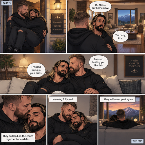 (Recap) Seth Rollins and Jon Moxley had an emotional reunion in an alley away,Jon carried Seth to his car,he put him in the passenger seat and Drove,12 hours have passed,they’re in Colorado Springs,Colorado,Jon was still driving and Seth was asleep in the passenger seat,he arrived at a house and parked the car,he got out and walked to the passenger side,he gently shook Seth awake,he lifted Seth in his arms and walked to the house. (And now part 3). Jon entered the house with Seth in his arms. Seth looks at the place. “Is…this…our home now?” Seth asked. Jon smiled softly. “Yes baby,it is” Jon said softly. Seth smiled softly. Jon gently puts Seth down on the couch. He sits next to Seth. He wrapped his arm around Seth. They cuddled on the couch. “I missed holding you like this” Jon said softly. “I missed being in your arms” Seth said softly. Jon kissed Seth’s forehead softly. Seth hummed softly. They cuddled on the couch together for a while…knowing fully well….they will never part again. (The end)