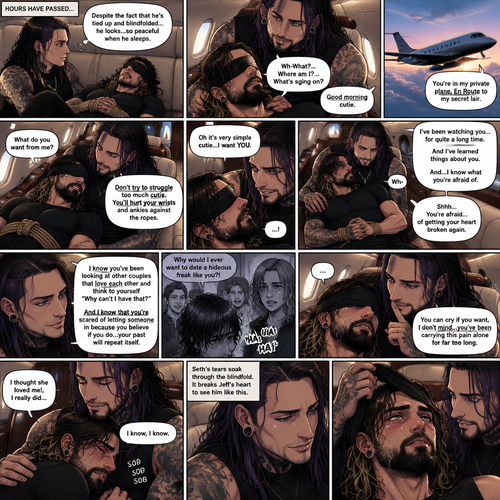 (Previously) The nefarious Jeff Hardy carried the unconscious Seth Rollins (a secret agent) to his private plane after arriving at the airstrip,he put him down on the sofa in the plane,He tied Seth’s wrists and ankles with Rope,Then he blindfolded him,The plane took off,Jeff gently stroked Seth’s head the whispered “We’ll be together soon Cutie,You just don’t know it yet”,Then he gently kissed Seth’s forehead. (And now part 3). Hours have passed,Seth was still unconscious. Jeff was looking at him. “Despite the fact that He’s tied up and blindfolded…he looks…so peaceful when he sleeps” Jeff thought to himself. Then…Seth slowly regained consciousness. “Good morning cutie” Said Jeff. Seth was confused. “Wh-What?…Where am I?…What’s going on?” Seth asked. “You’re in my private plane,En Route to my secret lair” Said Jeff. Seth tried to struggle. “Don’t try to struggle too much Cutie,You’ll hurt your wrists and ankles against the ropes” Said Jeff. “What do you want from me?” Asked Seth. “Oh it’s very simple cutie…I want YOU” said Jeff. Seth was caught off guard. Jeff lifted Seth in his arms,Then he sat back down and put Seth on his lap. “I’ve been watching you…for quite a long time” Said Jeff. “And I’ve learned things about you” Jeff continued. “And…I know what you’re afraid of” Jeff continued. Seth was about to protest But Jeff gently shushed him. “You’re afraid…of getting your heart broken again” said Jeff. Seth was silent…not because he was stunned…it’s because Jeff was right. “I know you’ve been looking at other couples that love each other and think to yourself “Why can’t I have that?” And I know that you’re scared of letting someone in because you believe if you do…your past will repeat itself” Said Jeff. Seth clenched his fists,The memory of his ex-girlfriend cheating on him in high school and humiliating him in front of the entire school and her saying “Why would I ever want to date a hideous freak like you?!” And the other students laughing at him and tears streaming down his face flashed in his mind, Seth was trying not to cry. Jeff noticed and pulled Seth In his embrace. “You can cry if you want,I don’t mind…you’ve been carrying this pain alone for far too long” Jeff said Softly. That did it,Seth couldn’t hold it In anymore,He started crying in Jeff’s arms. “I thought she loved me!,I really did” Seth said through his tears. Jeff gently rubbed Seth’s back. “I know,I know” Jeff said softly. Seth was full on sobbing now,His tears soaking through the blindfold. It broke Jeff’s heart to See Seth like this,He took the blindfold off Seth