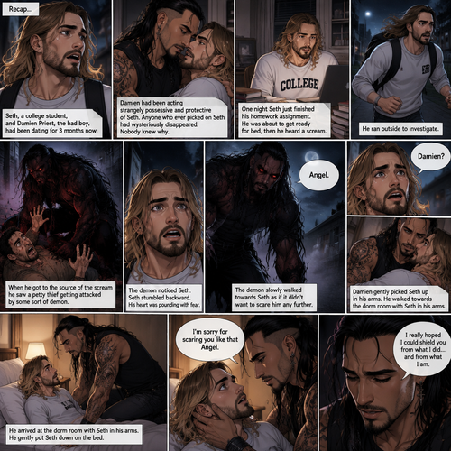 (Recap). Seth Rollins (College student) and Damien Priest (The bad boy) had been dating for 3 months now,Damien had been acting strangely possessive and protective of Seth,Anyone who ever picked on Seth had mysteriously disappeared,Nobody knew why,One night Seth just finished his homework assignment,He was about to get ready for bed,then he heard a scream,He ran outside to investigate,When he got to the source of the scream he saw A petty thief Getting attacked by some sort of demon,Seth got scared,The demon noticed Seth,Seth stumbled backward,The demon slowly walked towards Seth as if it didn’t want to scare him any further,Seth’s heart was pounding with fear,Then the demon spoke “Angel”,Seth’s eyes widened,There was only one person who calls him Angel,“Damien?” Seth asked,Damien Gently picked Seth up in his arms,He walked towards the dorm room with Seth In his arms. (And now Part 5). He arrived at the dorm room with Seth in his arms. He gently put Seth down on the bed. “I’m sorry for scaring you like that Angel” Damien said softly. “I really hoped I could shield you from what I did…and from what I am” Damien continued softly