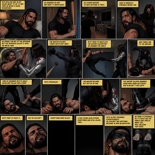 (Recap). Seth Rollins was in his house about to go to bed then he heard a noise downstairs,He grabbed his bat and went to investigate,He looked around He sees nothing at first,Then he sensed a presence behind him,He swung the bat and the intruder but the intruder caught it with his metal arm,That’s right it’s the winter soldier,He threw Seth’s bat away,Seth tried to ninja kick the winter soldier but he grabbed his ankle and threw him to the ground,Then he grabbed he grabbed Seth’s ankle again and pulled him closer,Seth struggled,The winter soldier got on top of him,Seth kept struggling,The winter soldier grabbed something from his pocket and injected it into Seth,Seth tried to fight it,but he couldn’t,Everything went black. (And now part 2). A few hours have passed,Everything was still black,Then…Seth slowly regained consciousness. He couldn’t see anything…because he was blindfolded. He tried to struggle…but it feels like his wrists and ankles were tied…well because they were