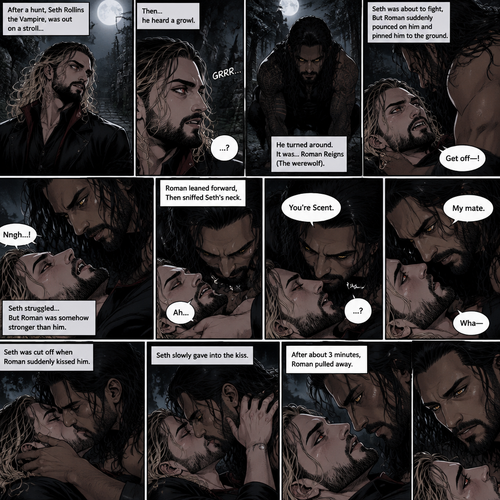 (Part 1 of the Werewolf x Vampire story). Seth Rollins (The Vampire) was out on a stroll after a hunt,Then…he heard a growl. He turned around, It was…Roman Reigns (The werewolf). Seth was about to fight,But Roman suddenly pounced on him and pinned him to the ground. Seth struggled But Roman was somehow stronger than him. Roman leaned forward,Then sniffed Seth’s neck. Seth gasped softly. “You’re Scent” Said Roman. Seth was confused. Roman looked at Seth’s eyes. “My mate” Said Roman. Seth’s eyes widened. “Wha-“ Seth was cut off when Roman suddenly kissed him. Seth slowly gave into the kiss. After about 3 minutes,Roman pulled away
