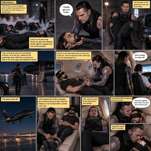 (Previously) Seth Rollins (A secret agent) and his team of agents had tracked down the nefarious Jeff Hardy to a warehouse…Only for it to be a trap,Knock out gas was released,All the agents coughed and lost consciousness,Jeff walked to the unconscious Seth and said “I finally got you Cutie”,He lifted Seth in his arms and put him in the passenger seat in his car and Drove away. (Now onto part 2). They arrived at some sort of airstrip,Jeff got out of the car,Walked to the passenger seat,Lifted the unconscious Seth in his arms again and walked to the jet. He got in and laid Seth down on the sofa in the jet. He then tied his wrists with rope,Then he blindfolded him. He got up and walked to the pilot. “We’re ready for take off” Said Jeff. The plane took off. Jeff sat back down,Then he realized that Seth’s probably gonna start kicking at him when he wakes up,So he Tied Seth’s ankles with rope. After Jeff was done he sat back down and relaxed. He looked at Seth and gently stroked his head. “We’ll be together soon Cutie,You just don’t know it yet” Jeff Whispered. He gently kissed Seth’s forehead