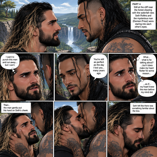 Part 4.Still at the cliff near the forest clearing with the waterfall view. Seth Rollins and the mysterious man (Damien priest) were staring into each other’s eyes. Seth wanted to punch the man and run away….but he couldn’t…he didn’t know why. The man wrapped his arm around Seth and gently pulled him closer. Seth was caught off guard. The man gently put his hand on Seth’s cheek. “You’re still as perfect as the day I lost you…many years ago” said the man. Seth had no idea what the man was talking about…but it did make his heart flutter for some reason…as if…his heart knew the man before his mind did,Then…the man gently kissed Seth. Seth felt like there was something familiar about the kiss. (End of part 4)