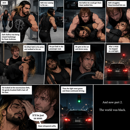 (Recap). It’s the year 2015,Seth Rollins was being chased backstage by Dean Ambrose,Seth was running to his car,but before he could get there Dean tackled him,Seth struggled,Dean knocked him out,He lifted Seth in his arms and walked to his car,He put Seth in the passenger seat,He gets in his car and drove away,After a while he stopped at a red light,He looked at the unconscious Seth,He gently brushed Seth’s hair off his face,”It’ll be just us soon” Dean Whispered softly,Then the light went green and Dean continued driving. (And now part 2). The world was black