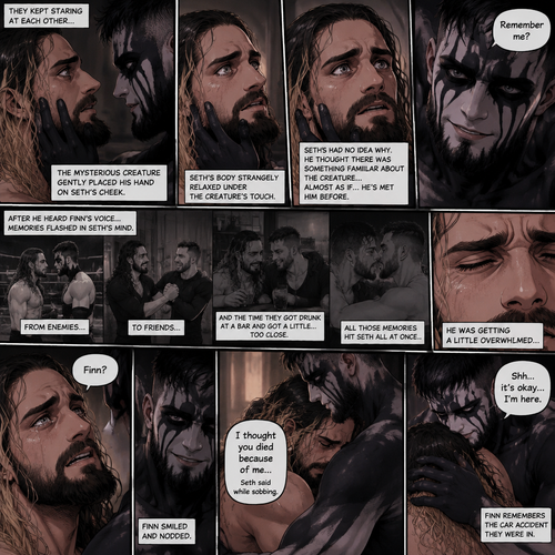 (Recap). Seth Rollins was taken from his tent by the mysterious creature (Finn Bálor) while he was asleep,The next morning,Seth’s group woke up and noticed Seth was gone and started looking for him,Meanwhile,Seth was asleep in some sort of bed,Then he woke up. He was confused,He was in some sort of bedroom,He got up and slowly walked towards the door,Before he touched the door handle…the door opened…the mysterious creature was standing there,Seth’s eyes widened,He stumbled backwards in fear,The mysterious creature walked closer to Seth,He reached towards Seth,Seth’s heart was pounding with fear,He thought the mysterious creature was gonna a hurt him….But….he didn’t…he just gently took his hand and gently pulled him up,They stared at each other,Seth’s heart still pounding with fear. (And now part 3). They’re still staring at each other. The mysterious creature gently placed his hand on Seth’s cheek. Seth’s body strangely relaxed under The creature’s touch,Seth had no idea why. Seth thought there was something familiar about the creature….almost as if….he’s met him before. Then….the creature spoke “Remember me?”. After he heard the creature’s voice….memories flashed in Seth’s mind. They were of himself and Finn Bálor,From enemies…to friends…And the time they got drunk at a bar and got a little..TOO close. All those memories hit Seth all at once. He was getting a little overwhelmed,Then…He finally spoke “Finn?”. Finn smiled and nodded. Tears welled up in Seth’s eyes. Finn gently pulled Seth into a hug as Seth started crying. He gently rubbed Seth’s back. “I thought you died because of me” Seth said while sobbing. Finn remembers the car accident they were in. “Shh…it’s okay…I’m here” Finn said softly. (End of part 3)