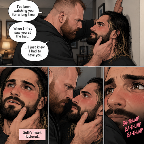 (Part 4). Still in Jon Moxley’s house. Jon had Seth Rollins pinned to the wall,Seth was blushing. Jon gently placed his hand on Seth’s jaw. “I’ve been watching you for a long time” Jon said. “When I first saw you at the bar…I just knew I had to have you” Jon continued. Seth’s heart fluttered