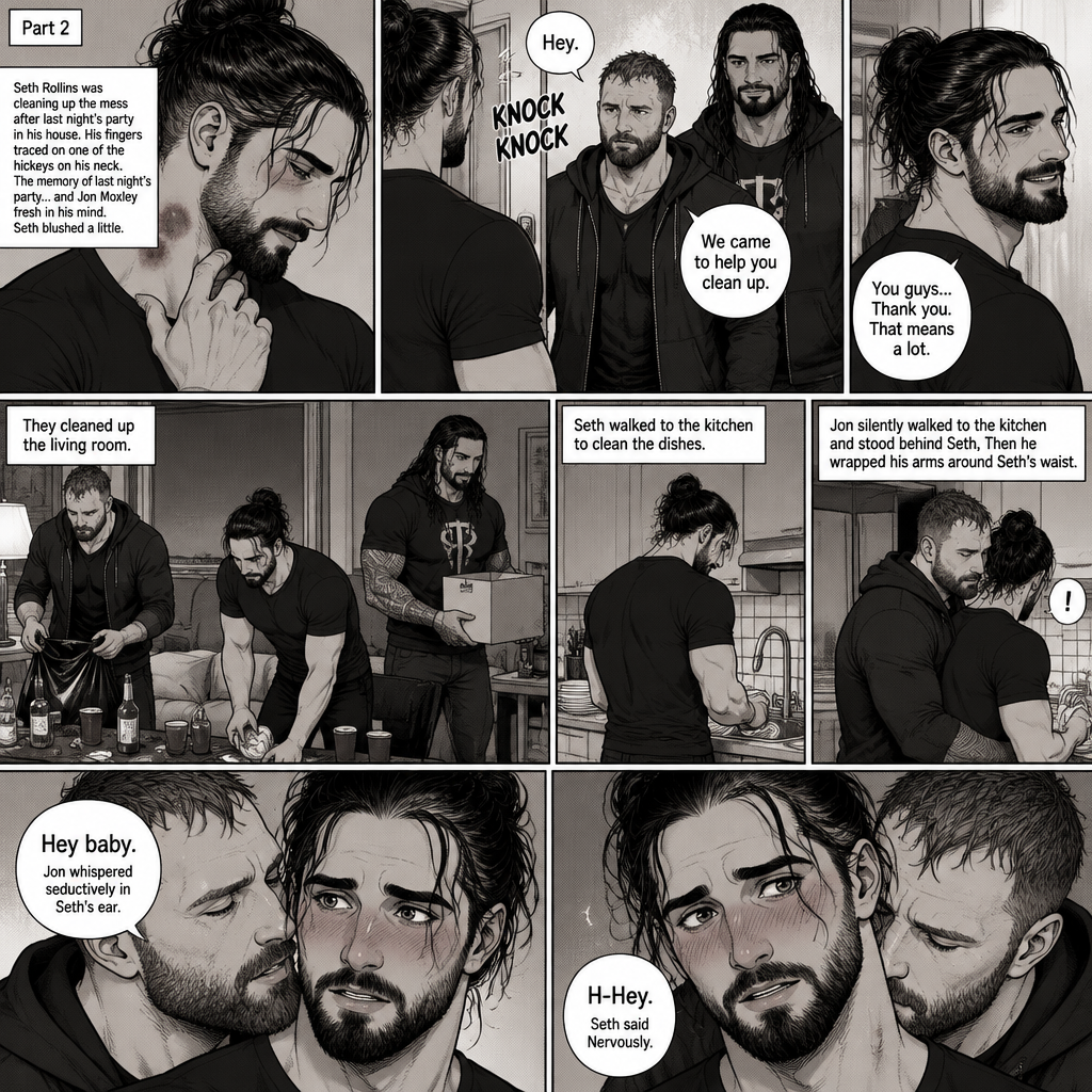 (Part 2) Seth Rollins was cleaning up the mess after last night’s party in his house. His fingers traced on one of the hickeys on his neck. The memory of last night’s party…and Jon Moxley Fresh in his mind. Seth blushed a little,Then there was a knock on the door. Seth walked to the door and answered it,It was Jon and Roman Reigns. They came to help Seth clean up. Seth was thankful for that. They cleaned up the living room. Seth walked to the kitchen to clean the dishes. Jon silently walked to the kitchen and stood behind Seth,Then he wrapped his arms around Seth’s waist. Seth gasped softly. “Hey baby” Jon whispered seductively in Seth’s ear. Seth blushed. “H-Hey” Seth said Nervously