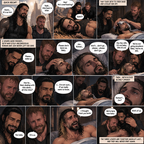 (Quick recap!) Roman reigns and Jon Moxley are in a post apocalypse,They complained about the heat,They see a man passing out because he got over heated,Turned out to be Seth Rollins (The love of their lives btw),They take him to their base and cool them off. (Now onto part 2!).2 hours have passed,Seth was still unconscious,Roman and Jon never left his side.Roman Gently held Seth’s hand. “Please…wake up” Roman pleaded softly.Jon gently stroked Seth’s head.”Please don’t leave us,Baby” Jon pleaded softly.Then….They heard Seth subconsciously speaking their names “Jon…Roman”. “Don’t…don’t go…please…please don’t go” Seth Said in his subconscious.He was having a nightmare. “Hey hey shh,It’s ok baby,Shh it’s ok” Jon said softly. “We’re not going anywhere Baby,You’re ok,Shh” Roman said softly. Seth’s body slowly relaxed.It broke their hearts to see Seth like that.Jon’s voice cracked a little while he spoke. “Has he…Been dealing with this alone…all this time?” Jon asked.Roman couldn’t even bear the thought of it. “I…I’m not sure…if we really want to know” said Roman.They looked at Seth,Before they looked away….Seth’s eyes slowly opened,He spoke softly “Roman?…Jon?”. They smiled of joy and relief. “Yes baby” Roman said softly. “It’s us” Jon said softly.Tears of joy streamed down Seth’s face,he slowly sat up,He couldn’t believe it…The men he trusted and truly loved…are alive.Roman and Jon hugged Seth as he cried tears of joy. “I thought I lost you both!” Seth said while crying.Jon Gently rubbed Seth’s back. “We’re here now baby” Said Jon.Roman gently stroked Seth’s hair. “Both of us” Said Roman.(The three lovers are together again at last…and they will never part again)
