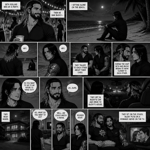 Seth Rollins is at a party,Then he sees Bucky sitting alone on the beach.He walks over to him. “Hey” said Seth. Bucky looked at him. “Hey” Said Bucky.Seth sits beside him.They talked to each other about their lives.During the chat Seth and Bucky began to move closer to each other. “Do you want to go to my house to hang out?” Asked Bucky. “Uh…Sure” said Seth.They get in Bucky’s car and drive to Bucky’s house.The head inside. “So..what do you want to do?” Asked Bucky. “Well…We could watch a movie” Said Seth. “Sounds good” Said Bucky. They sit on the couch,Bucky puts on a romance movie on the tv