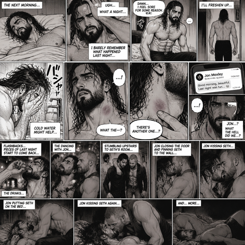 Seth Rollins was asleep after a party last night. Seth slowly woke up hungover,He barely remembered what happened last night. He slowly got up,He felt sore for some reason,Then he slowly walked to the bathroom. He splashed cold water on his face…then…he noticed something on his neck,It was…a hickey. Then he noticed…another hickey on the other side of his neck. Then a text notification popped up on his phone,It was Jon Moxley. Seth was confused,Then…memories from last night flashed in his mind. The drinks,The dancing with Jon,Them stumbling upstairs to Seth’s room,Jon closing the door and pinning Seth to the wall,Jon kissing Seth,Jon putting Seth on the bed,Jon kissing Seth again and…more