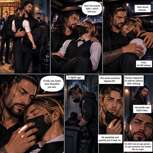 (Recap) Seth Rollins is a waiter at a restaurant,He’s wearing a mask that covers his face because all his life he was told he was ugly and he believed them,He’s also was even too afraid to look at mirrors,Then Roman Reigns (Mafia Boss) and his men walked in and sat down at a table,He wanted to see Seth personally,Seth was nervous but walked over here,Roman wrapped his arm around Seth’s waist and pulled him onto his lap,Seth gasped softly,Roman stated that he’s been Looking for Seth,Seth was confused,The manager walked over and was about to lecture Seth but Roman’s men pointed their weapons at him,Roman gave him a cold look and said “Don’t”,The manager got spooked and walked away,Roman looked back at Seth,Seth’s heart was racing. (And now part 3). Roman got up with Seth in his arms and walked out to his limousine. He put Seth on the seat,Then he got in and sat beside him. The driver drove away. Roman Wrapped his arm around Seth. “Don’t be scared Seth,I won’t hurt you” Roman Said softly. Seth slowly relaxed. Roman gently rubbed Seth’s back. Seth fell asleep. Roman gently traced the mask on Seth’s face. “If only you knew how beautiful you are” Roman said Softly. 3 nights ago Seth was taking out the trash outside his apartment,Roman happened to walk by without Seth noticing. The mask somehow slipped off Seth’s face. He panicked and picked it up and put it back on. Roman briefly saw Seth’s face. He didn’t see an ugly person…he saw someone who looked like an angel