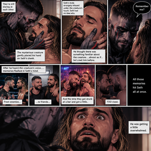 (Recap). Seth Rollins was taken from his tent by the mysterious creature (Finn Bálor) while he was asleep,The next morning,Seth’s group woke up and noticed Seth was gone and started looking for him,Meanwhile,Seth was asleep in some sort of bed,Then he woke up. He was confused,He was in some sort of bedroom,He got up and slowly walked towards the door,Before he touched the door handle…the door opened…the mysterious creature was standing there,Seth’s eyes widened,He stumbled backwards in fear,The mysterious creature walked closer to Seth,He reached towards Seth,Seth’s heart was pounding with fear,He thought the mysterious creature was gonna a hurt him….But….he didn’t…he just gently took his hand and gently pulled him up,They stared at each other,Seth’s heart still pounding with fear. (And now part 3). They’re still staring at each other. The mysterious creature gently placed his hand on Seth’s cheek. Seth’s body strangely relaxed under The creature’s touch,Seth had no idea why. Seth thought there was something familiar about the creature….almost as if….he’s met him before. Then….the creature spoke “Remember me?”. After he heard the creature’s voice….memories flashed in Seth’s mind. They were of himself and Finn Bálor,From enemies…to friends…And the time they got drunk at a bar and got a little..TOO close. All those memories hit Seth all at once. He was getting a little overwhelmed