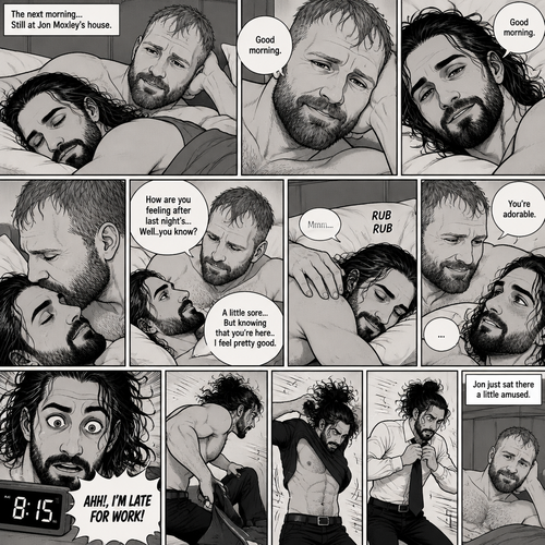 (Part 5). Still at Jon Moxley’s house. The next morning,Seth Rollins was asleep in Jon’s bed after last night’s activity. After a while Seth woke up,Jon was awake Before Seth was. “Good morning” Jon said softy. “Good morning” Seth Said Softly. Jon gently kissed Seth’s forehead. “How are you feeling after last night’s…Well..you know?” Jon asked. “A little sore…But knowing that you’re here..I feel pretty good” Seth said Softly. Jon gently rubbed Seth’s back. Seth hummed softly. Jon smiled softly. “You’re adorable” Said Jon. Seth blushed a little. Seth then looked at the alarm clock…then his eyes widened in horror…it was 8:15. “AHH!,I’M LATE FOR WORK!” Seth yelled then scrambled out of bed to get dressed. Jon just sat there a little amused. Seth was getting dressed frantically