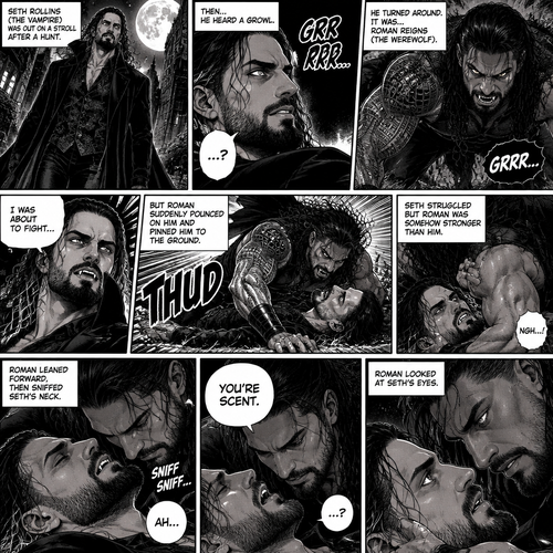 (Part 1 of the Werewolf x Vampire story). Seth Rollins (The Vampire) was out on a stroll after a hunt,Then…he heard a growl. He turned around, It was…Roman Reigns (The werewolf). Seth was about to fight,But Roman suddenly pounced on him and pinned him to the ground. Seth struggled But Roman was somehow stronger than him. Roman leaned forward,Then sniffed Seth’s neck. Seth gasped softly. “You’re Scent” Said Roman. Seth was confused. Roman looked at Seth’s eyes