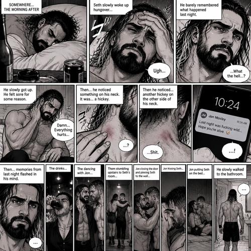 Seth Rollins was asleep after a party last night. Seth slowly woke up hungover,He barely remembered what happened last night. He slowly got up,He felt sore for some reason,Then he slowly walked to the bathroom. He splashed cold water on his face…then…he noticed something on his neck,It was…a hickey. Then he noticed…another hickey on the other side of his neck. Then a text notification popped up on his phone,It was Jon Moxley. Seth was confused,Then…memories from last night flashed in his mind. The drinks,The dancing with Jon,Them stumbling upstairs to Seth’s room,Jon closing the door and pinning Seth to the wall,Jon kissing Seth,Jon putting Seth on the bed