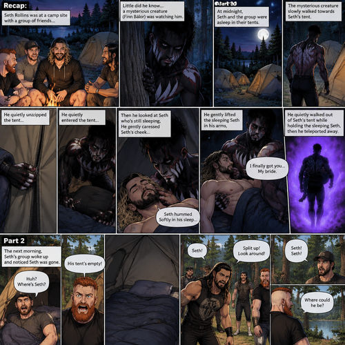 (Recap). Seth Rollins was at a camp site with a group of friends,Little did he know….a mysterious creature (Finn Bálor) was watching him,At midnight,Seth and the group were asleep in their tents,The mysterious creature slowly walked towards Seth’s tent,He quietly unzipped the tent,He quietly entered the tent,Then he looked at Seth who’s still sleeping,He gently caressed Seth’s cheek,Seth hummed Softly in his sleep,The mysterious creature gently lifted the sleeping Seth in his arms,“I finally got you…My bride” The mysterious creature whispered,He quietly walked out of Seth’s tent while holding the sleeping Seth,then he teleported away. (And now part 2). The next morning,Seth’s group woke up and noticed Seth was gone. They looked for him