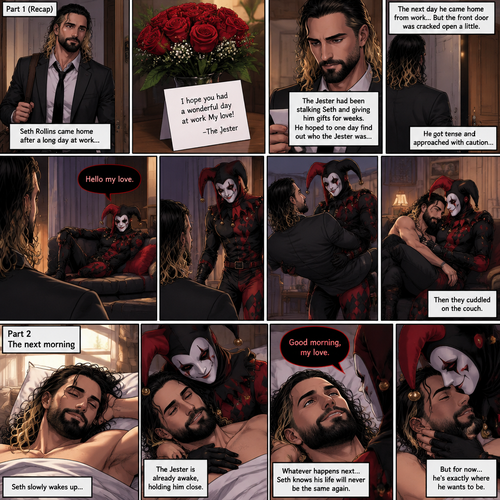 (Recap) Seth Rollins came home after a long day at work,a bouquet of roses were on the table,There’s a card that says “I hope you had a wonderful day at work My love! -The Jester”,The jester had been stalking Seth and giving him gifts for weeks,he hoped to one day find out who the Jester was,the next day he came home from work…But the front door was cracked open a little,he got tense and approached with caution,then he heard a voice coming from the living room “Hello my love”,The Jester was sitting on Seth’s couch,The Jester got up,he slowly walked towards Seth,He lifted Seth in his arms,He walked back to the couch and sat down putting Seth on his lap,Then they cuddled on the couch. (And now part 2). The next morning