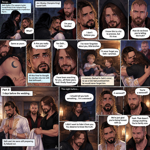 (Recap) Seth Rollins (The vampire hunter turned Bride of the Vampire king) was almost kidnapped by A mysterious figure (AJ Styles),Jon Moxley (Vampire King) Saved Seth,The man took off the hood and revealed he’s Seth’s brother,Seth was stunned. “What?” Seth asked,”I’m your brother” said Aj,Seth shook his head a little,”I don’t believe you” Said Seth,”I know this is a lot to process,but it’s true” said Aj,Jon gently pulled Seth to his side,”How do we know you’re telling the truth?” Jon asked cautiously,Aj shows his birthmark,It’s the shape of a crescent moon…just like Seth’s. Seth was stunned,All this time he thought he was the only one with that birthmark’”A-Are you really my brother?” Seth asked,”Yes Seth…I am” said Aj,”I have been searching for you…all these years” Aj paused,Tears welling up in his eyes,”And I finally found you” Aj continued,Seth didn’t know what to say,Neither did Jon,”I’ve never forgotten about you,little brother” Said Aj,Something flashed in Seth’s mind,it was a memory of himself and Aj when they were little,Aj (as a kid) had promised Seth he would never forget him,The flashback ends,Tears welled up in Seth’s eyes,Seth and Aj hugged each other,Jon just watched. (And now part 8). 3 days before the wedding,Seth and Jon were still preparing. Aj helped out. The night before Aj had told Jon and Seth that he’s a werewolf. Seth and Jon were shocked but were happy that Aj was being honest with them
