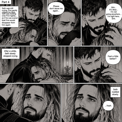 (Recap). Seth Rollins was taken from his tent by the mysterious creature (Finn Bálor) while he was asleep,Seth woke up in a royal bedroom,The mysterious creature walked in,Seth was scared,The mysterious creature gently placed his hand on Seth’s cheek,Seth’s body strangely relaxed under The creature’s touch,Seth had no idea why,Seth thought there was something familiar about the creature almost as if he’s met him before,Then the creature spoke “Remember me?”,After he heard the creature’s voice memories flashed in Seth’s mind,They were of himself and Finn Bálor,From enemies to friends And the time they got drunk at a bar and got a little TOO close,All those memories hit Seth all at once,He was getting a little overwhelmed,Then He finally spoke “Finn?”,Finn smiled and nodded,Tears welled up in Seth’s eyes,Finn gently pulled Seth into a hug as Seth started crying,He gently rubbed Seth’s back,”I thought you died because of me” Seth said while sobbing,Finn remembers the car accident they were in,”Shh…it’s okay…I’m here” Finn said softly. (And now part 4). Seth was still crying. Finn gently rubbed his back. Seth was holding onto Finn tightly…as if he was scared that Finn would disappear from him again. “Please don’t leave me again” Seth said through his tears. “Shh…It’s okay…I’m not going anywhere…I’m right here..Shh” Finn said softly. After a while,Seth slowly stopped crying. Finn gently stroked Seth’s hair. “Feel a little better?” Finn asked softly. Seth nodded slowly