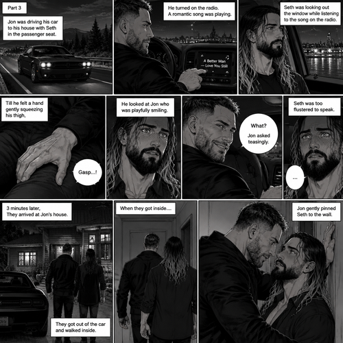 (Recap) Seth Rollins and Jon Moxley met at a bar called “Fangtastica”,Jon ordered a drink for Seth,He sat beside Seth after Seth took a sip of the drink,After a while they slow danced together on the dance floor after a slow romantic song played,After awhile They walked to Jon’s car together,They got in and drove off. (And now part 3). Jon was driving his car to his house with Seth in the passenger seat. He turned on the radio,A romantic song was playing. Seth was looking out the window while listening to the song on the radio. Jon looked at Seth. Seth was focused on the view….till he felt a hand gently squeezing his thigh,He gasped softly and blushed,Then he looked at Jon who was playfully smiling. “What?” Jon asked teasingly. Seth was too flustered to speak. 3 minutes later,They arrived at Jon’s house,They got out of the car and walked inside. When they got inside….Jon gently pinned Seth to the wall. (End of part 3)