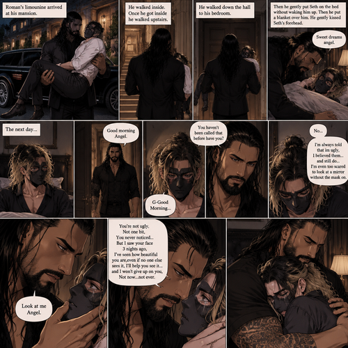(Recap) Seth Rollins is a waiter at a restaurant,He’s wearing a mask that covers his face because all his life he was told he was ugly and he believed them,He’s also was even too afraid to look at mirrors,Then Roman Reigns (Mafia Boss) and his men walked in,Seth was nervous but walked over here,Roman wrapped his arm around Seth’s waist and pulled him onto his lap,Seth gasped softly,Roman stated that he’s been looking for him,He got up with Seth in his arms and walked to his limousine,He put Seth on the seat,Then he got in and sat beside him,The driver drove away,Roman Wrapped his arm around Seth,”Don’t be scared Seth,I won’t hurt you” Roman Said softly. Seth slowly relaxed,Roman gently rubbed Seth’s back,Seth fell asleep,Roman gently traced the mask on Seth’s face,”If only you knew how beautiful you are” Roman said Softly,3 nights ago Seth was taking out the trash outside his apartment,Roman happened to walk by without Seth noticing,The mask somehow slipped off Seth’s face,He panicked and picked it up and put it back on,Roman briefly saw Seth’s face,He didn’t see an ugly person,he saw someone who looked like an angel,He wanted him ever since. (And now part 4). Roman’s limousine arrived at his mansion. He got out while holding the sleeping Seth in his arms. He walked inside,Once he got inside he walked upstairs. He walked down the hall to his bedroom. He got in his bedroom,Then he gently put Seth on the bed without waking him up,Then he put a blanket over him. He gently kissed Seth’s forehead. “Sweet dreams angel” Roman said softly. The next day,Seth slowly woke up. He slowly sat up,Then he looked at his surroundings. The bedroom door opened and Roman walked in. “Good morning Angel” Roman said softly. Seth blushed a little under the mask. “G-Good Morning” Seth said softly and nervously. Roman walked towards him. “You haven’t been called that before have you?” Roman asked. Seth lowered his head with a sad look on his face. “No” said Seth. “I’m always told that im ugly,I believed them…and still do,I’m even too scared to look at a mirror without the mask on” Seth admitted. Tears welled up in his eyes. Roman gently lifted Seth’s jaw. “Look at me Angel” Roman said softly. Seth looked at him. “You’re not ugly,Not one bit,You never noticed..But I saw your face 3 nights ago,I’ve seen how beautiful you are,even if no one else sees it,I’ll help you see it…and I won’t give up on you,Not now…not ever” Roman said softly. Tears streamed down Seth’s face. No one had ever said that to him before. Roman hugged Seth