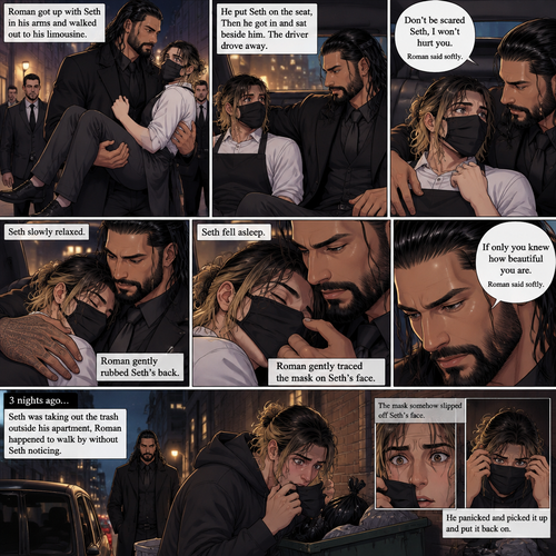 (Recap) Seth Rollins is a waiter at a restaurant,He’s wearing a mask that covers his face because all his life he was told he was ugly and he believed them,He’s also was even too afraid to look at mirrors,Then Roman Reigns (Mafia Boss) and his men walked in and sat down at a table,He wanted to see Seth personally,Seth was nervous but walked over here,Roman wrapped his arm around Seth’s waist and pulled him onto his lap,Seth gasped softly,Roman stated that he’s been Looking for Seth,Seth was confused,The manager walked over and was about to lecture Seth but Roman’s men pointed their weapons at him,Roman gave him a cold look and said “Don’t”,The manager got spooked and walked away,Roman looked back at Seth,Seth’s heart was racing. (And now part 3). Roman got up with Seth in his arms and walked out to his limousine. He put Seth on the seat,Then he got in and sat beside him. The driver drove away. Roman Wrapped his arm around Seth. “Don’t be scared Seth,I won’t hurt you” Roman Said softly. Seth slowly relaxed. Roman gently rubbed Seth’s back. Seth fell asleep. Roman gently traced the mask on Seth’s face. “If only you knew how beautiful you are” Roman said Softly. 3 nights ago Seth was taking out the trash outside his apartment,Roman happened to walk by without Seth noticing. The mask somehow slipped off Seth’s face. He panicked and picked it up and put it back on
