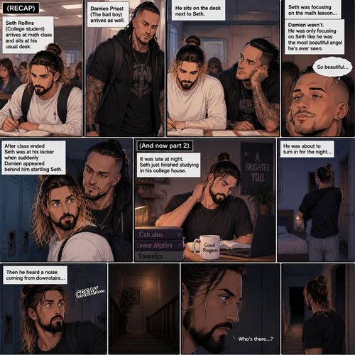 (Recap) Seth Rollins (College student) Arrives at math class and sits at his usual desk,Damien Priest (The bad boy) arrives as well,He sits on the desk next to Seth,Seth was focusing on the math lesson…Damien wasn’t,He was only focusing on Seth like he was the most beautiful angel he’s ever seen,”So beautiful” Damien thought in his mind,After class ended Seth was at his locker when suddenly Damien appeared behind him startling Seth. (And now part 2). It was late at night,Seth just finished studying in his college house. He was about to turn in for the night….Then he heard a noise coming from downstairs