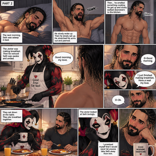 (Recap) Seth Rollins came home after a long day at work,a bouquet of roses were on the table,There’s a card that says “I hope you had a wonderful day at work My love! -The Jester”,The jester had been stalking Seth and giving him gifts for weeks,he hoped to one day find out who the Jester was,the next day he came home from work…But the front door was cracked open a little,he got tense and approached with caution,then he heard a voice coming from the living room “Hello my love”,The Jester was sitting on Seth’s couch,The Jester got up,he slowly walked towards Seth,He lifted Seth in his arms,He walked back to the couch and sat down putting Seth on his lap,Then they cuddled on the couch. (And now part 2). The next morning,Seth was asleep in bed. He slowly woke up,Then he slowly sat up. He stretched his arms out and yawned. Then…he smelled something cooking. He got up and slowly walked downstairs to the kitchen. The Jester was making breakfast,Then he noticed Seth was awake and smiled. “Good morning my love” Said the Jester. Seth blushed a little. “G-Good morning” said Seth. “I just finished making breakfast,Have a seat my love” Said the Jester. “O-Ok” said Seth. He sat down at the table. The jester sat down at the table as well. They ate breakfast together. The Jester looked at Seth lovingly. He promised himself that he would never let anyone take Seth away from him. (End of part 2)
