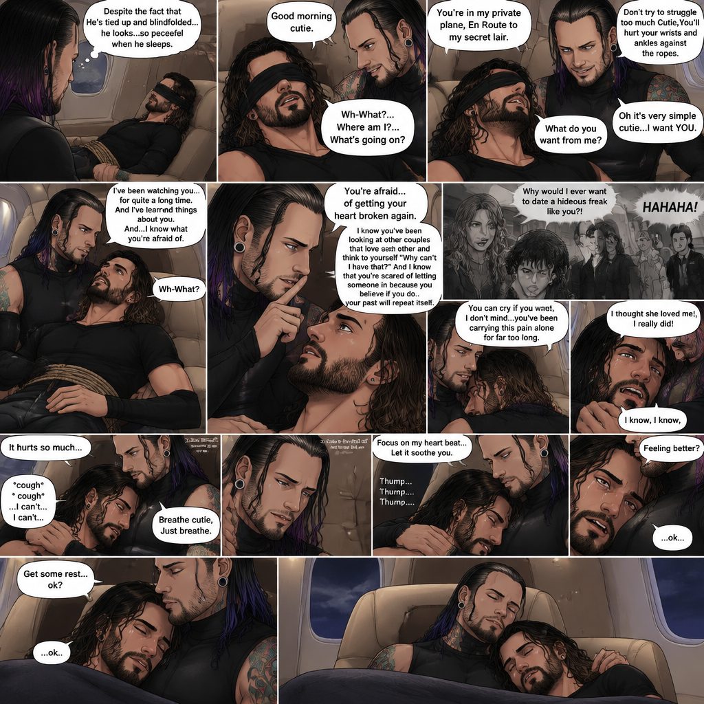 (Previously) The nefarious Jeff Hardy carried the unconscious Seth Rollins (a secret agent) to his private plane after arriving at the airstrip,he put him down on the sofa in the plane,He tied Seth’s wrists and ankles with Rope,Then he blindfolded him,The plane took off,Jeff gently stroked Seth’s head the whispered “We’ll be together soon Cutie,You just don’t know it yet”,Then he gently kissed Seth’s forehead. (And now part 3). Hours have passed,Seth was still unconscious. Jeff was looking at him. “Despite the fact that He’s tied up and blindfolded…he looks…so peaceful when he sleeps” Jeff thought to himself. Then…Seth slowly regained consciousness. “Good morning cutie” Said Jeff. Seth was confused. “Wh-What?…Where am I?…What’s going on?” Seth asked. “You’re in my private plane,En Route to my secret lair” Said Jeff. Seth tried to struggle. “Don’t try to struggle too much Cutie,You’ll hurt your wrists and ankles against the ropes” Said Jeff. “What do you want from me?” Asked Seth. “Oh it’s very simple cutie…I want YOU” said Jeff. Seth was caught off guard. Jeff lifted Seth in his arms,Then he sat back down and put Seth on his lap. “I’ve been watching you…for quite a long time” Said Jeff. “And I’ve learned things about you” Jeff continued. “And…I know what you’re afraid of” Jeff continued. Seth was about to protest But Jeff gently shushed him. “You’re afraid…of getting your heart broken again” said Jeff. Seth was silent…not because he was stunned…it’s because Jeff was right. “I know you’ve been looking at other couples that love each other and think to yourself “Why can’t I have that?” And I know that you’re scared of letting someone in because you believe if you do…your past will repeat itself” Said Jeff. Seth clenched his fists,The memory of his ex-girlfriend cheating on him in high school and humiliating him in front of the entire school and her saying “Why would I ever want to date a hideous freak like you?!” And the other students laughing at him and tears streaming down his face flashed in his mind, Seth was trying not to cry. Jeff noticed and pulled Seth In his embrace. “You can cry if you want,I don’t mind…you’ve been carrying this pain alone for far too long” Jeff said Softly. That did it,Seth couldn’t hold it In anymore,He started crying in Jeff’s arms. “I thought she loved me!,I really did” Seth said through his tears. Jeff gently rubbed Seth’s back. “I know,I know” Jeff said softly. Seth was full on sobbing now,His tears soaking through the blindfold. It broke Jeff’s heart to See Seth like this,He took the blindfold off Seth. “It hurts so much” Seth said through the sobbing. Jeff kept rubbing Seth’s back gently with sadness in his eyes. Seth started coughing while continuing to sob loudly. “Breathe cutie,Just breathe” Jeff said Softly. “…I can’t…I can’t…” Seth said through the sobbing. Jeff gently puts Seth’s head on his chest where his heart is. “Focus on my heart beat…Let it soothe you” Jeff said softly. Seth listened to Jeff’s heart beat and it steady rhythm. His breath starts to steady as he slowly relaxes. “There you go…I got you” Jeff said softly. Tears stopped rolling down Seth’s face,His eyes were red and puffy from crying. “Feeling better?” Jeff asked softly. Seth silently nodded once,He’s to tired from all the crying to speak. “Get some rest…ok?” Jeff said. “…ok..” Seth said softly before he fell asleep. Jeff gently kissed Seth’s head and then fell asleep