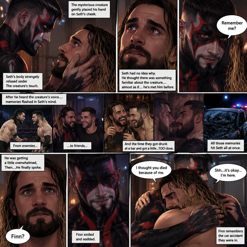 (Recap). Seth Rollins was taken from his tent by the mysterious creature (Finn Bálor) while he was asleep,The next morning,Seth’s group woke up and noticed Seth was gone and started looking for him,Meanwhile,Seth was asleep in some sort of bed,Then he woke up. He was confused,He was in some sort of bedroom,He got up and slowly walked towards the door,Before he touched the door handle…the door opened…the mysterious creature was standing there,Seth’s eyes widened,He stumbled backwards in fear,The mysterious creature walked closer to Seth,He reached towards Seth,Seth’s heart was pounding with fear,He thought the mysterious creature was gonna a hurt him….But….he didn’t…he just gently took his hand and gently pulled him up,They stared at each other,Seth’s heart still pounding with fear. (And now part 3). They’re still staring at each other. The mysterious creature gently placed his hand on Seth’s cheek. Seth’s body strangely relaxed under The creature’s touch,Seth had no idea why. Seth thought there was something familiar about the creature….almost as if….he’s met him before. Then….the creature spoke “Remember me?”. After he heard the creature’s voice….memories flashed in Seth’s mind. They were of himself and Finn Bálor,From enemies…to friends…And the time they got drunk at a bar and got a little..TOO close. All those memories hit Seth all at once. He was getting a little overwhelmed,Then…He finally spoke “Finn?”. Finn smiled and nodded. Tears welled up in Seth’s eyes. Finn gently pulled Seth into a hug as Seth started crying. He gently rubbed Seth’s back. “I thought you died because of me” Seth said while sobbing. Finn remembers the car accident they were in. “Shh…it’s okay…I’m here” Finn said softly. (End of part 3)