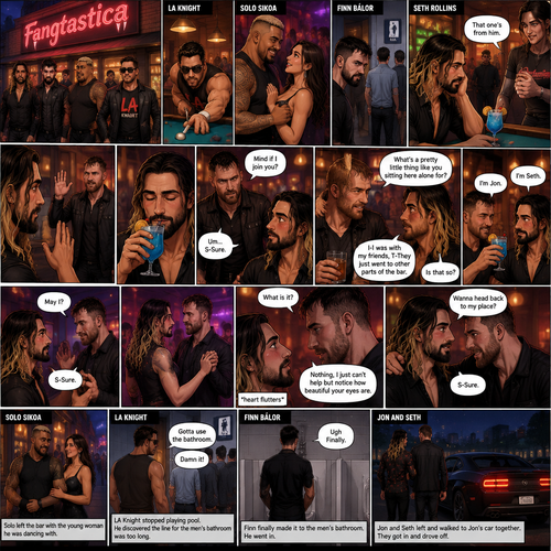 (Previously). Seth Rollins and his friends Finn Bálor,Solo Sikoa and LA Knight arrived at a bar called “Fangtastica”. LA Knight went to a pool table,Solo was approached by a young woman who invited him to dance with her,he accepted and got on the dance floor with her,Finn went to the men’s bathroom only to find that the line for it was too long,He was not happy about it,Seth sat alone at a bar table,A server brought him a drink he never ordered for,The server pointed at a stranger (Jon Moxley) and told Seth that he ordered it for him. (And now part 2). Seth looked at the stranger. The stranger waved at him. Seth nervously waved back,he looked back at the drink…and took a sip. He enjoyed it. The stranger must’ve gotten up because the next thing Seth knew the stranger was suddenly right next to him. “Mind if I join you?” Asked the stranger. “Um…S-Sure” Said Seth. The stranger sat next to Seth. “What’s a pretty little thing like you sitting here alone for?” Said the stranger. Seth blushed a little. “I-I was with my friends,T-They Just went to other parts of the bar” Seth said nervously. “Is that so?” Said the Stranger. (Meanwhile) Solo left the bar with the young woman he was dancing with. LA Knight was still at the pool table. Finn…Was still waiting in line for the men’s washroom feeling irritated. (Now back to Seth and the stranger). The stranger had ordered another drink for himself and Seth by then. “I’m Jon” Said Jon “I’m Seth” said Seth. A slow Romantic song started playing,Jon slowly stood and offered his hand to Seth. “May I?” Jon asked softly. Seth blushed a little again as he nervously took Jon’s hand.Jon lead Seth to the dance floor,They slowly danced. (Meanwhile). Finn finally made it to the men’s bathroom. “Ugh Finally” Said Finn. He went in. (Meanwhile Again) LA knight stopped playing pool. “Gotta use the bathroom” Said LA Knight. He discovered the line for the men’s bathroom was too long,He cursed. (Meanwhile,Last one I promise). Jon and Seth were still slowly dancing on the dance floor. Jon Looked at Seth’s eyes. “What is it?” Seth asked. “Nothing,I just can’t help but notice how beautiful your eyes are” Jon said softly. Seth’s heart fluttered. After a while Jon whispered a question in Seth’s hear “Wanna head back to my place”. Seth blushed again. “S-Sure” said Seth. Jon and Seth left and walked to Jon’s car together. They got in and drove off. (End of part 2)