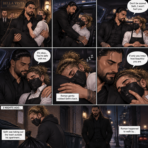 (Recap) Seth Rollins is a waiter at a restaurant,He’s wearing a mask that covers his face because all his life he was told he was ugly and he believed them,He’s also was even too afraid to look at mirrors,Then Roman Reigns (Mafia Boss) and his men walked in and sat down at a table,He wanted to see Seth personally,Seth was nervous but walked over here,Roman wrapped his arm around Seth’s waist and pulled him onto his lap,Seth gasped softly,Roman stated that he’s been Looking for Seth,Seth was confused,The manager walked over and was about to lecture Seth but Roman’s men pointed their weapons at him,Roman gave him a cold look and said “Don’t”,The manager got spooked and walked away,Roman looked back at Seth,Seth’s heart was racing. (And now part 3). Roman got up with Seth in his arms and walked out to his limousine. He put Seth on the seat,Then he got in and sat beside him. The driver drove away. Roman Wrapped his arm around Seth. “Don’t be scared Seth,I won’t hurt you” Roman Said softly. Seth slowly relaxed. Roman gently rubbed Seth’s back. Seth fell asleep. Roman gently traced the mask on Seth’s face. “If only you knew how beautiful you are” Roman said Softly. 3 nights ago Seth was taking out the trash outside his apartment,Roman happened to walk by