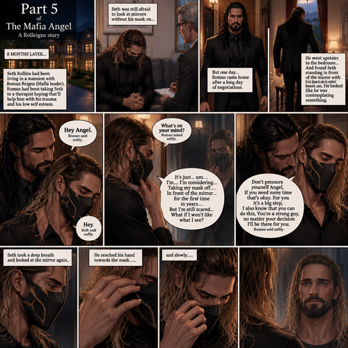 (Part 5 of the mafia angel,A Rolleigns story). 8 months later,Seth Rollins (He’s still wearing a mask) had been living in a mansion with Roman Reigns (Mafia leader). Roman had been Taking Seth to a therapist hoping that’ll help him with his trauma and his low self esteem. Seth was still afraid to look at mirrors without his mask on….But one day….It all changed. Roman came home after a long day of negotiations. He went upstairs to the bedroom…and Found Seth standing in front of the mirror with his mask on. He looked like he was contemplating something. Roman came up behind him. “Hey Angel” Roman said Softly. “Hey” Seth said Softly. “What’s on your mind?” Roman Asked softly. “It’s just…um….I’m….I’m considering…Taking my mask off….In front of the mirror…for the first time in years….But I’m still scared…What if I won’t like what I see?” Seth asked softly. Roman gently kissed Seth’s neck. “Don’t pressure yourself Angel,If you need more time that’s okay,For you it’s a big step,I also know that you can do this,You’re a strong guy,no matter your decision I’ll be there for you” Roman said Softly. Seth took a deep breath and looked at the mirror again. He reached his hand towards the mask…..and slowly…..took it off