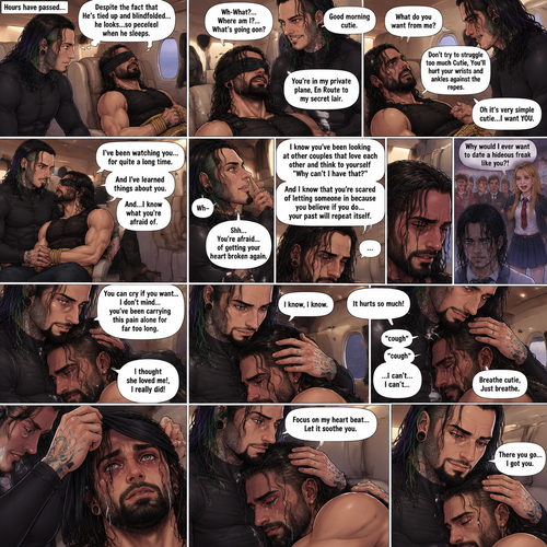 (Previously) The nefarious Jeff Hardy carried the unconscious Seth Rollins (a secret agent) to his private plane after arriving at the airstrip,he put him down on the sofa in the plane,He tied Seth’s wrists and ankles with Rope,Then he blindfolded him,The plane took off,Jeff gently stroked Seth’s head the whispered “We’ll be together soon Cutie,You just don’t know it yet”,Then he gently kissed Seth’s forehead. (And now part 3). Hours have passed,Seth was still unconscious. Jeff was looking at him. “Despite the fact that He’s tied up and blindfolded…he looks…so peaceful when he sleeps” Jeff thought to himself. Then…Seth slowly regained consciousness. “Good morning cutie” Said Jeff. Seth was confused. “Wh-What?…Where am I?…What’s going on?” Seth asked. “You’re in my private plane,En Route to my secret lair” Said Jeff. Seth tried to struggle. “Don’t try to struggle too much Cutie,You’ll hurt your wrists and ankles against the ropes” Said Jeff. “What do you want from me?” Asked Seth. “Oh it’s very simple cutie…I want YOU” said Jeff. Seth was caught off guard. Jeff lifted Seth in his arms,Then he sat back down and put Seth on his lap. “I’ve been watching you…for quite a long time” Said Jeff. “And I’ve learned things about you” Jeff continued. “And…I know what you’re afraid of” Jeff continued. Seth was about to protest But Jeff gently shushed him. “You’re afraid…of getting your heart broken again” said Jeff. Seth was silent…not because he was stunned…it’s because Jeff was right. “I know you’ve been looking at other couples that love each other and think to yourself “Why can’t I have that?” And I know that you’re scared of letting someone in because you believe if you do…your past will repeat itself” Said Jeff. Seth clenched his fists,The memory of his ex-girlfriend cheating on him in high school and humiliating him in front of the entire school and her saying “Why would I ever want to date a hideous freak like you?!” And the other students laughing at him and tears streaming down his face flashed in his mind, Seth was trying not to cry. Jeff noticed and pulled Seth In his embrace. “You can cry if you want,I don’t mind…you’ve been carrying this pain alone for far too long” Jeff said Softly. That did it,Seth couldn’t hold it In anymore,He started crying in Jeff’s arms. “I thought she loved me!,I really did” Seth said through his tears. Jeff gently rubbed Seth’s back. “I know,I know” Jeff said softly. Seth was full on sobbing now,His tears soaking through the blindfold. It broke Jeff’s heart to See Seth like this,He took the blindfold off Seth. “It hurts so much” Seth said through the sobbing. Jeff kept rubbing Seth’s back gently with sadness in his eyes. Seth started coughing while continuing to sob loudly. “Breathe cutie,Just breathe” Jeff said Softly. “…I can’t…I can’t…” Seth said through the sobbing. Jeff gently puts Seth’s head on his chest where his heart is. “Focus on my heart beat…Let it soothe you” Jeff said softly. Seth listened to Jeff’s heart beat and it steady rhythm. His breath starts to steady as he slowly relaxes. “There you go…I got you” Jeff said softly