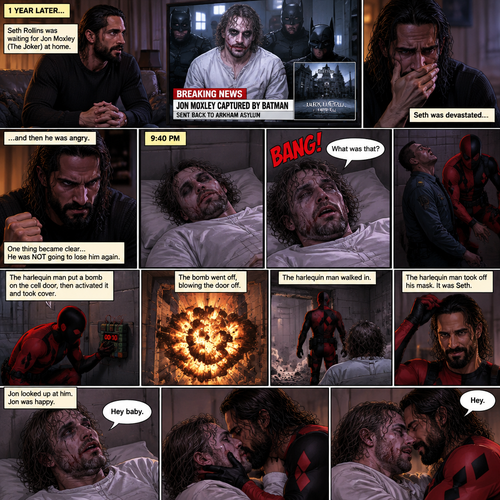 (Part 4 of the Joker x Harlequin story). 1 year later,Seth Rollins was waiting for Jon Moxley (The Joker) at home. Then a news report came on saying that Jon was captured by Batman and was sent back to the asylum. Seth was devastated…and then he was angry. One thing became clear…He was NOT going to lose him again. 9:40 pm,Jon was asleep in his padded room in the asylum…then he heard a loud Bang. He jolted awake. “What was that?” Jon asked himself,Then he saw one of the guards get taken out. There was a man in a red and black Harlequin costume,He was wearing a mask. Jon was confused. The Harlequin man put a bomb on the cell door,then activated it and took cover. Jon took cover as well. The bomb went off,blowing the door off. The harlequin man walked in. Jon looked up at him. The harlequin man took off his mask,It was Seth. Jon was happy. “Hey baby” Said Jon. “Hey” Said hey. They kissed