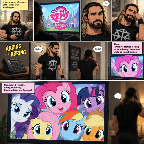 It was a sunny afternoon,Seth Rollins was watching tv,Then my little pony came on. Curiosity got the better of him so he watched,He ended up enjoying the show.Then his home phone rang,He sighed and got up to answer it,Then….Pinkie Pie started looking at Seth through the screen while he wasn’t looking.She showed Twilight,Rarity,Fluttershy,Rainbow Dash and Applejack