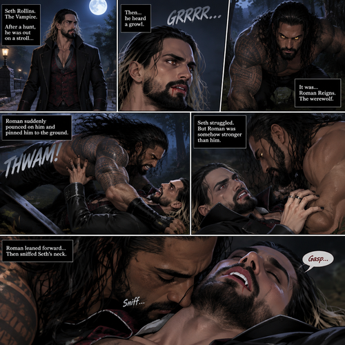 (Part 1 of the Werewolf x Vampire story). Seth Rollins (The Vampire) was out on a stroll after a hunt,Then…he heard a growl. He turned around, It was…Roman Reigns (The werewolf). Seth was about to fight,But Roman suddenly pounced on him and pinned him to the ground. Seth struggled But Roman was somehow stronger than him. Roman leaned forward,Then sniffed Seth’s neck. Seth gasped softly