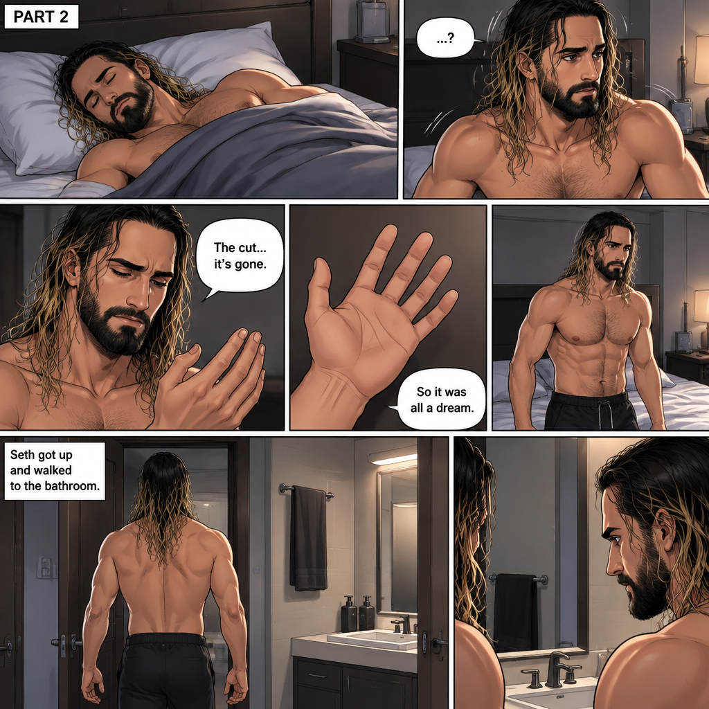 (Recap) Seth Rollins Was walking in the forest near his house,he discovered a statue of a sorcerer (Roman Reigns),he finds a hole on it,then he accidentally cuts his hand,A little bit of his blood dripped in the hole,then it broke apart…revealing the sorcerer himself,Seth was shocked,the sorcerer grabbed Seth’s wrist and pulled him closer,He looked at Seth’s eyes,then he used a spell to make Seth sleep,then he lifted Seth in his arms. (And now part 2). Seth was asleep on his bed,then he woke up. He sat up confused. He looked at his hand…the cut was gone. “So it was all a dream” Seth said to himself. He got up and walked to the bathroom