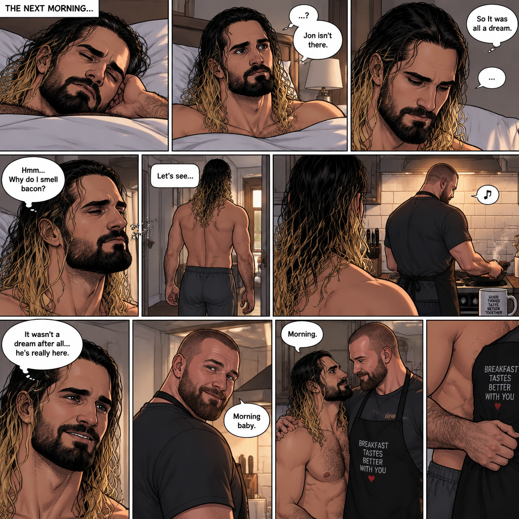 (Recap). Seth Rollins was asleep in his bed after finding out Jon Moxley A.K.A the joker had escaped the asylum on a news report,then he was woken up by a noise coming from downstairs,He grabbed a bat and walked downstairs,when He got downstairs…he noticed…one of the windows in the living room was open,He got spooked,He ran to his home phone to call the police,but before he picked up the phone….someone grabbed him from behind,“Help!” Seth yelled,The person covered Seth’s mouth,Then he whispered in Seth’s ear “shh,it’s just me baby,it’s just me”,Seth recognized the voice….It was Jon Moxley,He removed his hand from Seth’s mouth,He wrapped his arms around Seth,“I missed you so much baby” Jon said Softly,Seth dropped the bat,Then tears rolled down his face,He wrapped his arms around Jon tightly while tears were still pouring down his face as if he were afraid that Jon was gonna be taken away from him again,Jon Gently rubbed Seth’s back,“Oh baby,my poor baby,It’s ok,I’m right here,I’m not leaving you,not ever again” Jon said softly. (And now part 3). The next morning,Seth was asleep in his bed. He slowly woke up. He looked at his surroundings…Jon wasn’t there. “So It was all a dream” Said Seth. He sighed,then…he smelled something. “Why do I smell bacon?” Seth asked himself. He got up and followed the smell to the kitchen,Then…he sees Jon making breakfast while humming a tune. Seth smiled. “It wasn’t a dream after all…he’s really here” Seth said in his mind. Jon eventually noticed Seth. He smiled softly. “Morning baby” Said Jon. “Morning” Said Seth. Jon motioned for Seth to come closer. Seth came closer to Jon. Jon wrapped his arm around Seth’s waist